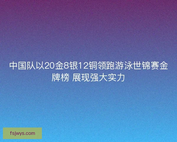 中国队以20金8银12铜领跑游泳世锦赛金牌榜 展现强大实力