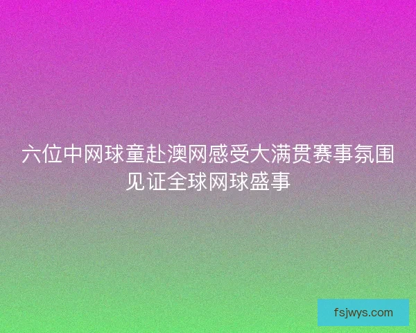 六位中网球童赴澳网感受大满贯赛事氛围见证全球网球盛事