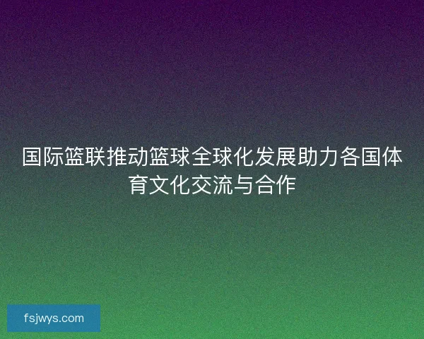 国际篮联推动篮球全球化发展助力各国体育文化交流与合作
